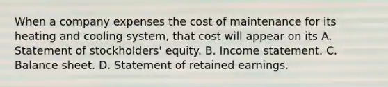 When a company expenses the cost of maintenance for its heating and cooling system, that cost will appear on its A. Statement of stockholders' equity. B. Income statement. C. Balance sheet. D. Statement of retained earnings.