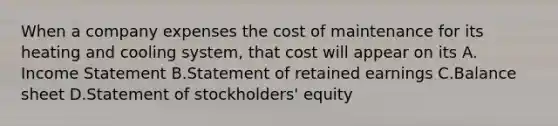 When a company expenses the cost of maintenance for its heating and cooling​ system, that cost will appear on its A. Income Statement B.Statement of retained earnings C.Balance sheet D.Statement of​ stockholders' equity