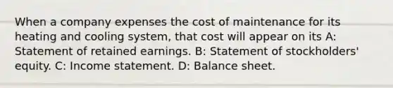 When a company expenses the cost of maintenance for its heating and cooling​ system, that cost will appear on its A: Statement of retained earnings. B: Statement of​ stockholders' equity. C: Income statement. D: Balance sheet.