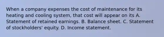 When a company expenses the cost of maintenance for its heating and cooling​ system, that cost will appear on its A. Statement of retained earnings. B. Balance sheet. C. Statement of​ stockholders' equity. D. Income statement.