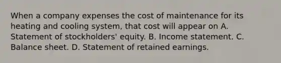 When a company expenses the cost of maintenance for its heating and cooling system, that cost will appear on A. Statement of stockholders' equity. B. Income statement. C. Balance sheet. D. Statement of retained earnings.