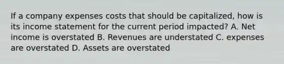 If a company expenses costs that should be capitalized, how is its income statement for the current period impacted? A. Net income is overstated B. Revenues are understated C. expenses are overstated D. Assets are overstated