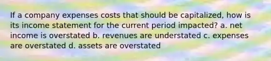 If a company expenses costs that should be capitalized, how is its income statement for the current period impacted? a. net income is overstated b. revenues are understated c. expenses are overstated d. assets are overstated