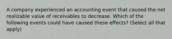 A company experienced an accounting event that caused the net realizable value of receivables to decrease. Which of the following events could have caused these effects? (Select all that apply)