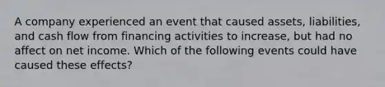 A company experienced an event that caused assets, liabilities, and cash flow from financing activities to increase, but had no affect on net income. Which of the following events could have caused these effects?