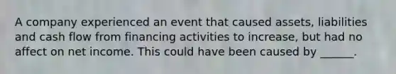 A company experienced an event that caused assets, liabilities and cash flow from financing activities to increase, but had no affect on net income. This could have been caused by ______.