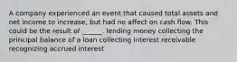 A company experienced an event that caused total assets and net income to increase, but had no affect on cash flow. This could be the result of ______. lending money collecting the principal balance of a loan collecting interest receivable recognizing accrued interest