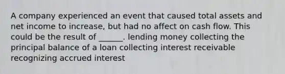 A company experienced an event that caused total assets and net income to increase, but had no affect on cash flow. This could be the result of ______. lending money collecting the principal balance of a loan collecting interest receivable recognizing accrued interest