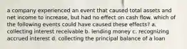 a company experienced an event that caused total assets and net income to increase, but had no effect on cash flow. which of the following events could have caused these effects? a. collecting interest receivable b. lending money c. recognizing accrued interest d. collecting the principal balance of a loan