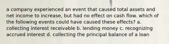 a company experienced an event that caused total assets and net income to increase, but had no effect on cash flow. which of the following events could have caused these effects? a. collecting interest receivable b. lending money c. recognizing accrued interest d. collecting the principal balance of a loan