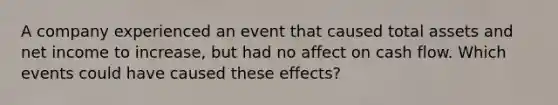 A company experienced an event that caused total assets and net income to increase, but had no affect on cash flow. Which events could have caused these effects?