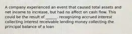 A company experienced an event that caused total assets and net income to increase, but had no affect on cash flow. This could be the result of ______. recognizing accrued interest collecting interest receivable lending money collecting the principal balance of a loan