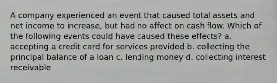 A company experienced an event that caused total assets and net income to increase, but had no affect on cash flow. Which of the following events could have caused these effects? a. accepting a credit card for services provided b. collecting the principal balance of a loan c. lending money d. collecting interest receivable