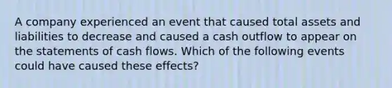 A company experienced an event that caused total assets and liabilities to decrease and caused a cash outflow to appear on the statements of cash flows. Which of the following events could have caused these effects?