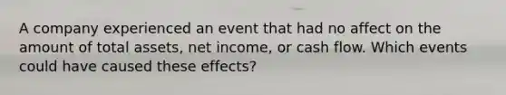 A company experienced an event that had no affect on the amount of total assets, net income, or cash flow. Which events could have caused these effects?