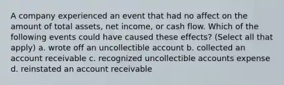 A company experienced an event that had no affect on the amount of total assets, net income, or cash flow. Which of the following events could have caused these effects? (Select all that apply) a. wrote off an uncollectible account b. collected an account receivable c. recognized uncollectible accounts expense d. reinstated an account receivable