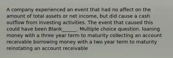 A company experienced an event that had no affect on the amount of total assets or net income, but did cause a cash outflow from investing activities. The event that caused this could have been Blank______. Multiple choice question. loaning money with a three year term to maturity collecting an account receivable borrowing money with a two year term to maturity reinstating an account receivable