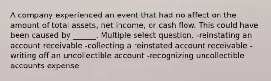 A company experienced an event that had no affect on the amount of total assets, net income, or cash flow. This could have been caused by ______. Multiple select question. -reinstating an account receivable -collecting a reinstated account receivable -writing off an uncollectible account -recognizing uncollectible accounts expense