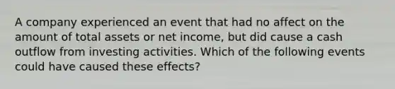 A company experienced an event that had no affect on the amount of total assets or net income, but did cause a cash outflow from investing activities. Which of the following events could have caused these effects?