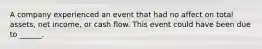 A company experienced an event that had no affect on total assets, net income, or cash flow. This event could have been due to ______.