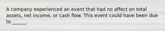 A company experienced an event that had no affect on total assets, net income, or cash flow. This event could have been due to ______.