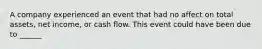 A company experienced an event that had no affect on total assets, net income, or cash flow. This event could have been due to ______