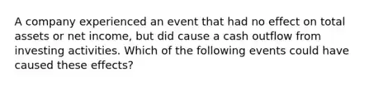 A company experienced an event that had no effect on total assets or net income, but did cause a cash outflow from investing activities. Which of the following events could have caused these effects?