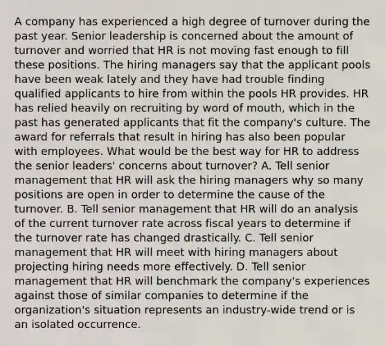 A company has experienced a high degree of turnover during the past year. Senior leadership is concerned about the amount of turnover and worried that HR is not moving fast enough to fill these positions. The hiring managers say that the applicant pools have been weak lately and they have had trouble finding qualified applicants to hire from within the pools HR provides. HR has relied heavily on recruiting by word of mouth, which in the past has generated applicants that fit the company's culture. The award for referrals that result in hiring has also been popular with employees. What would be the best way for HR to address the senior leaders' concerns about turnover? A. Tell senior management that HR will ask the hiring managers why so many positions are open in order to determine the cause of the turnover. B. Tell senior management that HR will do an analysis of the current turnover rate across fiscal years to determine if the turnover rate has changed drastically. C. Tell senior management that HR will meet with hiring managers about projecting hiring needs more effectively. D. Tell senior management that HR will benchmark the company's experiences against those of similar companies to determine if the organization's situation represents an industry-wide trend or is an isolated occurrence.