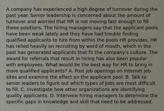 A company has experienced a high degree of turnover during the past year. Senior leadership is concerned about the amount of turnover and worried that HR is not moving fast enough to fill these positions. The hiring managers say that the applicant pools have been weak lately and they have had trouble finding qualified applicants to hire from within the pools HR provides. HR has relied heavily on recruiting by word of mouth, which in the past has generated applicants that fit the company's culture. The award for referrals that result in hiring has also been popular with employees. What would be the best way for HR to bring in more qualified applicants? A. Post job openings on Internet job sites and examine the effect on the applicant pool. B. Talk to senior leaders to figure out which types of jobs are most difficult to fill. C. Investigate how other organizations are identifying quality applicants. D. Interview hiring managers to determine the specific gaps in knowledge and skill that need to be addressed.