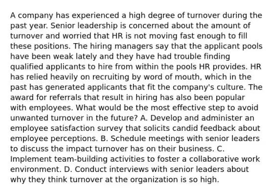 A company has experienced a high degree of turnover during the past year. Senior leadership is concerned about the amount of turnover and worried that HR is not moving fast enough to fill these positions. The hiring managers say that the applicant pools have been weak lately and they have had trouble finding qualified applicants to hire from within the pools HR provides. HR has relied heavily on recruiting by word of mouth, which in the past has generated applicants that fit the company's culture. The award for referrals that result in hiring has also been popular with employees. What would be the most effective step to avoid unwanted turnover in the future? A. Develop and administer an employee satisfaction survey that solicits candid feedback about employee perceptions. B. Schedule meetings with senior leaders to discuss the impact turnover has on their business. C. Implement team-building activities to foster a collaborative work environment. D. Conduct interviews with senior leaders about why they think turnover at the organization is so high.