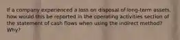 If a company experienced a loss on disposal of long-term assets, how would this be reported in the operating activities section of the statement of cash flows when using the indirect method? Why?