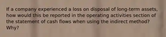 If a company experienced a loss on disposal of long-term assets, how would this be reported in the operating activities section of the statement of cash flows when using the indirect method? Why?