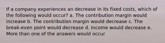 If a company experiences an decrease in its fixed costs, which of the following would occur? a. The contribution margin would increase b. The contribution margin would decrease c. The break-even point would decrease d. Income would decrease e. <a href='https://www.questionai.com/knowledge/keWHlEPx42-more-than' class='anchor-knowledge'>more than</a> one of the answers would occur