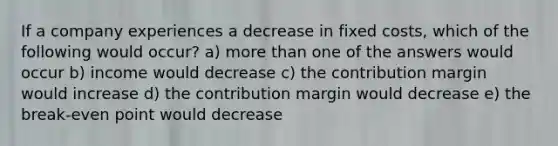 If a company experiences a decrease in fixed costs, which of the following would occur? a) more than one of the answers would occur b) income would decrease c) the contribution margin would increase d) the contribution margin would decrease e) the break-even point would decrease