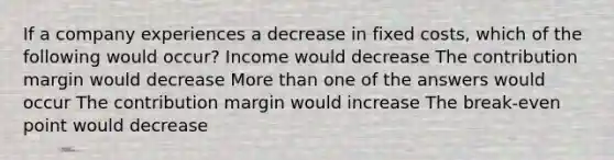 If a company experiences a decrease in fixed costs, which of the following would occur? Income would decrease The contribution margin would decrease More than one of the answers would occur The contribution margin would increase The break-even point would decrease