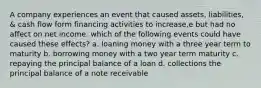 A company experiences an event that caused assets, liabilities, & cash flow form financing activities to increase,e but had no affect on net income. which of the following events could have caused these effects? a. loaning money with a three year term to maturity b. borrowing money with a two year term maturity c. repaying the principal balance of a loan d. collections the principal balance of a note receivable