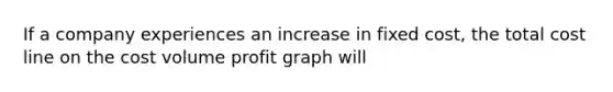 If a company experiences an increase in fixed cost, the total cost line on the cost volume profit graph will