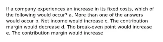 If a company experiences an increase in its fixed costs, which of the following would occur? a. <a href='https://www.questionai.com/knowledge/keWHlEPx42-more-than' class='anchor-knowledge'>more than</a> one of the answers would occur b. Net income would increase c. The contribution margin would decrease d. The break-even point would increase e. The contribution margin would increase