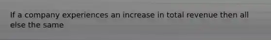 If a company experiences an increase in total revenue then all else the same