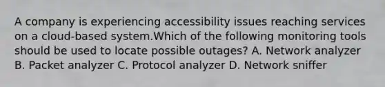 A company is experiencing accessibility issues reaching services on a cloud-based system.Which of the following monitoring tools should be used to locate possible outages? A. Network analyzer B. Packet analyzer C. Protocol analyzer D. Network sniffer