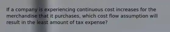 If a company is experiencing continuous cost increases for the merchandise that it purchases, which cost flow assumption will result in the least amount of tax expense?