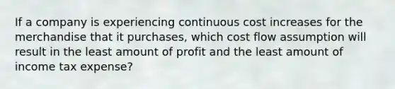 If a company is experiencing continuous cost increases for the merchandise that it purchases, which cost flow assumption will result in the least amount of profit and the least amount of income tax expense?