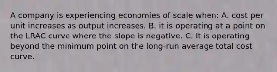 A company is experiencing economies of scale when: A. cost per unit increases as output increases. B. it is operating at a point on the LRAC curve where the slope is negative. C. It is operating beyond the minimum point on the long-run average total cost curve.