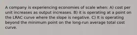 A company is experiencing economies of scale when: A) cost per unit increases as output increases. B) it is operating at a point on the LRAC curve where the slope is negative. C) It is operating beyond the minimum point on the long-run average total cost curve.