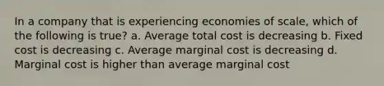 In a company that is experiencing economies of scale, which of the following is true? a. Average total cost is decreasing b. Fixed cost is decreasing c. Average marginal cost is decreasing d. Marginal cost is higher than average marginal cost