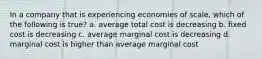 In a company that is experiencing economies of scale, which of the following is true? a. average total cost is decreasing b. fixed cost is decreasing c. average marginal cost is decreasing d. marginal cost is higher than average marginal cost