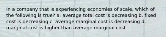 In a company that is experiencing economies of scale, which of the following is true? a. average total cost is decreasing b. fixed cost is decreasing c. average marginal cost is decreasing d. marginal cost is higher than average marginal cost