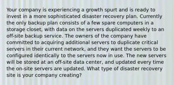 Your company is experiencing a growth spurt and is ready to invest in a more sophisticated disaster recovery plan. Currently the only backup plan consists of a few spare computers in a storage closet, with data on the servers duplicated weekly to an off-site backup service. The owners of the company have committed to acquiring additional servers to duplicate critical servers in their current network, and they want the servers to be configured identically to the servers now in use. The new servers will be stored at an off-site data center, and updated every time the on-site servers are updated. What type of disaster recovery site is your company creating?