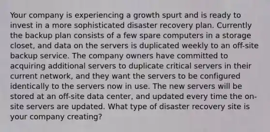 Your company is experiencing a growth spurt and is ready to invest in a more sophisticated disaster recovery plan. Currently the backup plan consists of a few spare computers in a storage closet, and data on the servers is duplicated weekly to an off-site backup service. The company owners have committed to acquiring additional servers to duplicate critical servers in their current network, and they want the servers to be configured identically to the servers now in use. The new servers will be stored at an off-site data center, and updated every time the on-site servers are updated. What type of disaster recovery site is your company creating?