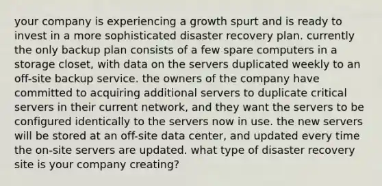 your company is experiencing a growth spurt and is ready to invest in a more sophisticated disaster recovery plan. currently the only backup plan consists of a few spare computers in a storage closet, with data on the servers duplicated weekly to an off-site backup service. the owners of the company have committed to acquiring additional servers to duplicate critical servers in their current network, and they want the servers to be configured identically to the servers now in use. the new servers will be stored at an off-site data center, and updated every time the on-site servers are updated. what type of disaster recovery site is your company creating?